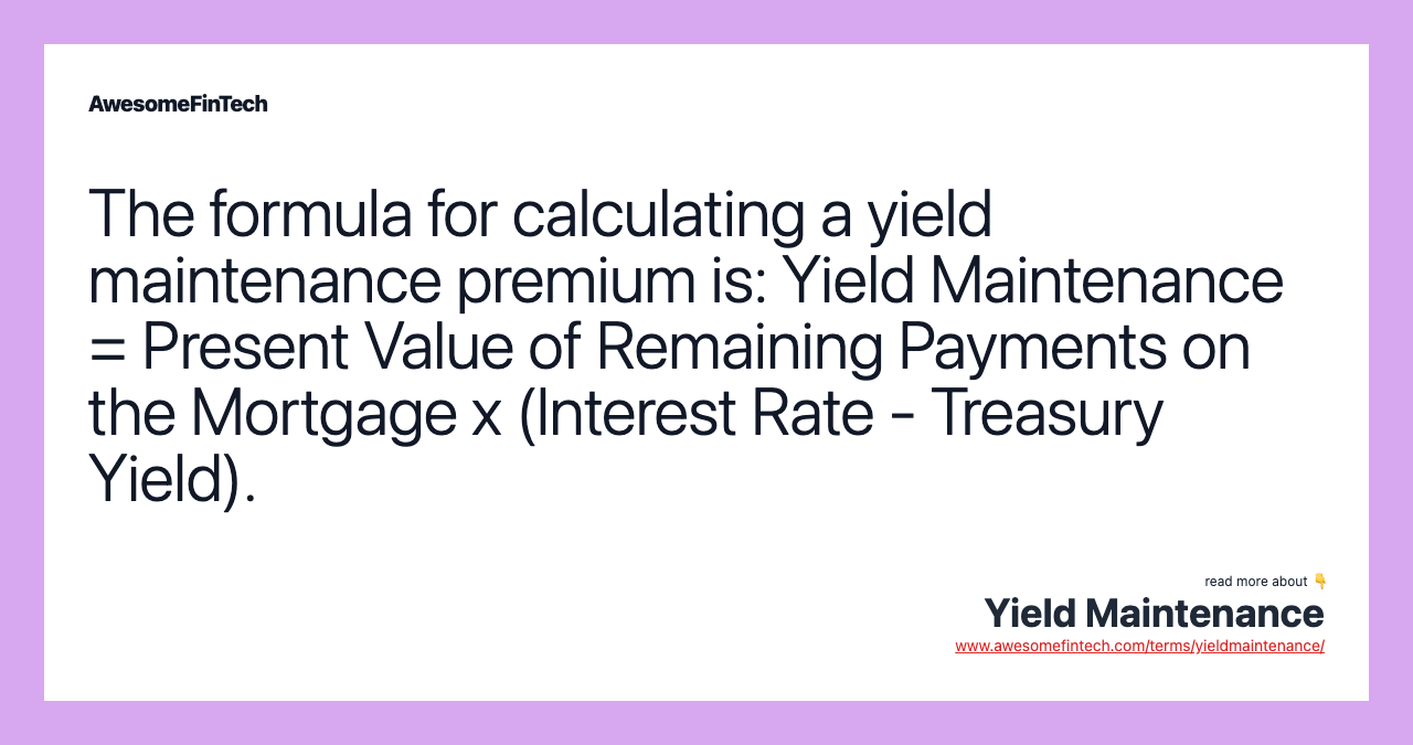 The formula for calculating a yield maintenance premium is: Yield Maintenance = Present Value of Remaining Payments on the Mortgage x (Interest Rate - Treasury Yield).