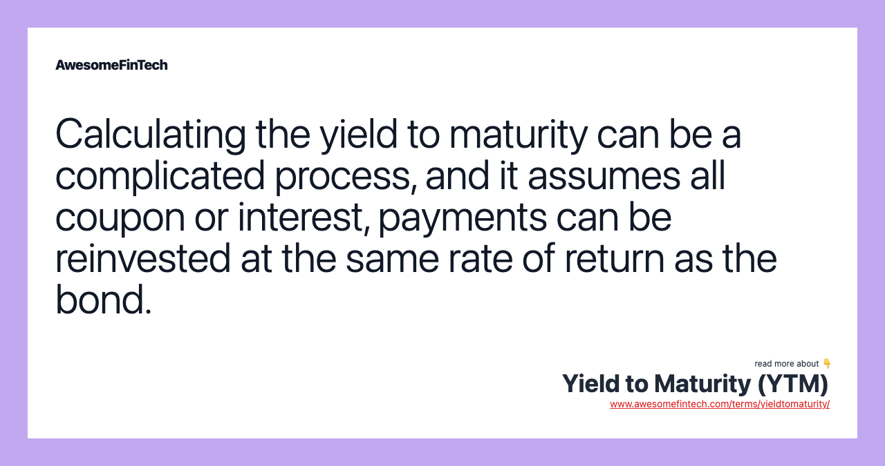 Calculating the yield to maturity can be a complicated process, and it assumes all coupon or interest, payments can be reinvested at the same rate of return as the bond.