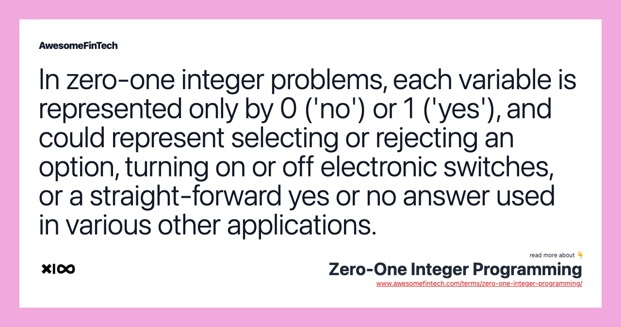 In zero-one integer problems, each variable is represented only by 0 ('no') or 1 ('yes'), and could represent selecting or rejecting an option, turning on or off electronic switches, or a straight-forward yes or no answer used in various other applications.