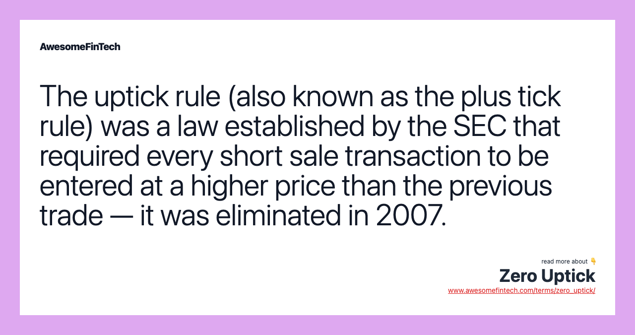 The uptick rule (also known as the plus tick rule) was a law established by the SEC that required every short sale transaction to be entered at a higher price than the previous trade — it was eliminated in 2007.